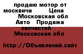 продаю мотор от москвича 412  › Цена ­ 2 000 - Московская обл. Авто » Продажа запчастей   . Московская обл.